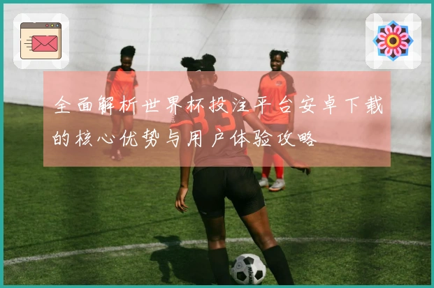 全面解析世界杯投注平台安卓下载的核心优势与用户体验攻略