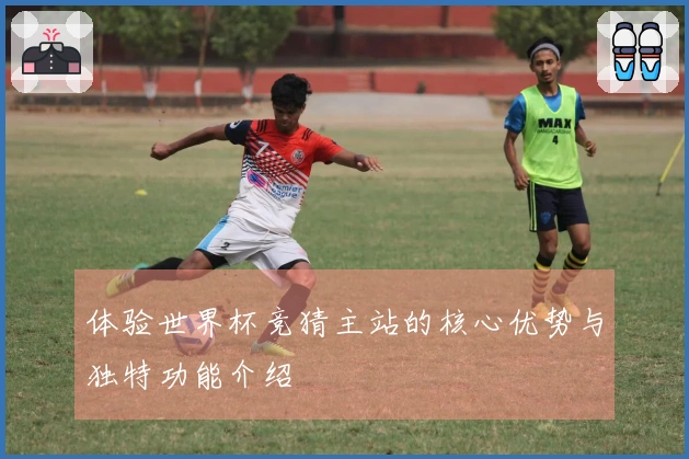 体验世界杯竞猜主站的核心优势与独特功能介绍